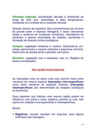 11
Florestas tropicais: precipitação elevada e distribuída ao
longo de todo ano, associadas à altas temperaturas,
resultando em umidade do ar bastante elevada.
Grande número de espécies: flora (caracterizada por árvores
de grande porte e espessa folhagem) e fauna (biocenose
antiga e ausência de mudanças climáticas). Abundância de
alimentos e grande diversidade de habitats, permitindo a
formação de diversos nichos ecológicos.
Campos: vegetação herbácea e rasteira. Subdivide-se em:
estepe (gramíneas) e savana (arbustos e pequenas árvores).
Herbívoros de grande porte e grandes carnívoros.
Desertos: vegetação rara e espaçada, solo nu. Regiões de
baixas precipitações.
RELAÇÕES ECOLÓGICAS
As interações entre os seres vivos que ocorrem tanto entre
membros de mesma espécie (interações intra-específicas)
como entre membros de espécies distintas (interações
interespecíficas) são denominadas de relações ecológicas
na biocenose.
Duas espécies que habitam uma mesma região podem ter
influência, uma sobre a outra: negativa, positiva ou nula. Isso
ocorre em relações intra-específicas e interespecíficas.
Sendo:
Ø Negativas: quando resultam em prejuízos para alguns
indivíduos que interagem;
 
