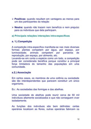 12
Ø Positivas: quando resultam em vantagens ao menos para
um dos participantes da relação
Ø Neutra: quando não trazem nem benefício e nem prejuízo
para os indivíduos que dela participam.
a) Principais relações interações intra-específicas
a. 1.) Competição
A competição intra-específica manifesta-se nas mais diversas
formas: plantas competem por água, por espaço, por
luminosidade; animais competem por parceiros de
reprodução, por espaço, por alimento, etc.
Levando-se em conta a espécie como um todo, a competição
pode ser considerada benéfica porque constitui a principal
força limitadora do tamanho das populações em uma
comunidade.
a.2.) Associação
Em certos casos, os membros de uma colônia ou sociedade
são tão interdependentes que parecem constituir um único
organismo.
Ex.: As sociedades das formigas e das abelhas.
Uma sociedade de abelhas pode reunir cerca de 50 mil
indivíduos altamente socializados e que não conseguem viver
isoladamente.
As funções dos indivíduos são bem definidas: certas
operárias localizam as flores, outras operárias fabricam os
 