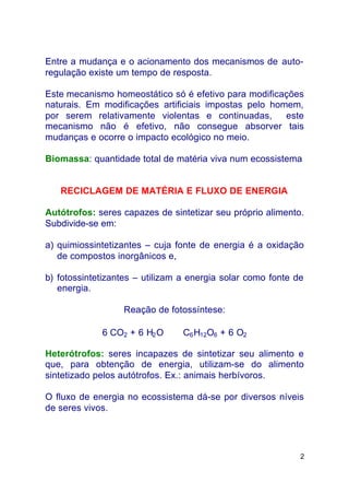 2
Entre a mudança e o acionamento dos mecanismos de auto-
regulação existe um tempo de resposta.
Este mecanismo homeostático só é efetivo para modificações
naturais. Em modificações artificiais impostas pelo homem,
por serem relativamente violentas e continuadas, este
mecanismo não é efetivo, não consegue absorver tais
mudanças e ocorre o impacto ecológico no meio.
Biomassa: quantidade total de matéria viva num ecossistema
RECICLAGEM DE MATÉRIA E FLUXO DE ENERGIA
Autótrofos: seres capazes de sintetizar seu próprio alimento.
Subdivide-se em:
a) quimiossintetizantes – cuja fonte de energia é a oxidação
de compostos inorgânicos e,
b) fotossintetizantes – utilizam a energia solar como fonte de
energia.
Reação de fotossíntese:
6 CO2 + 6 H2O ⇒ C6H12O6 + 6 O2
Heterótrofos: seres incapazes de sintetizar seu alimento e
que, para obtenção de energia, utilizam-se do alimento
sintetizado pelos autótrofos. Ex.: animais herbívoros.
O fluxo de energia no ecossistema dá-se por diversos níveis
de seres vivos.
 
