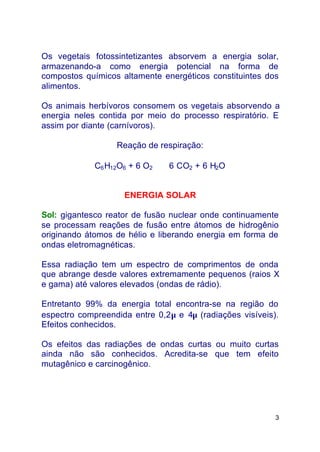 3
Os vegetais fotossintetizantes absorvem a energia solar,
armazenando-a como energia potencial na forma de
compostos químicos altamente energéticos constituintes dos
alimentos.
Os animais herbívoros consomem os vegetais absorvendo a
energia neles contida por meio do processo respiratório. E
assim por diante (carnívoros).
Reação de respiração:
C6H12O6 + 6 O2 ⇒ 6 CO2 + 6 H2O
ENERGIA SOLAR
Sol: gigantesco reator de fusão nuclear onde continuamente
se processam reações de fusão entre átomos de hidrogênio
originando átomos de hélio e liberando energia em forma de
ondas eletromagnéticas.
Essa radiação tem um espectro de comprimentos de onda
que abrange desde valores extremamente pequenos (raios X
e gama) até valores elevados (ondas de rádio).
Entretanto 99% da energia total encontra-se na região do
espectro compreendida entre 0,2µ e 4µ (radiações visíveis).
Efeitos conhecidos.
Os efeitos das radiações de ondas curtas ou muito curtas
ainda não são conhecidos. Acredita-se que tem efeito
mutagênico e carcinogênico.
 