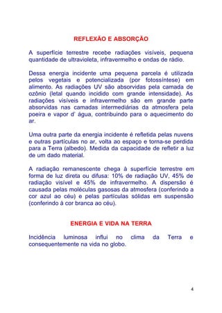 4
REFLEXÃO E ABSORÇÃO
A superfície terrestre recebe radiações visíveis, pequena
quantidade de ultravioleta, infravermelho e ondas de rádio.
Dessa energia incidente uma pequena parcela é utilizada
pelos vegetais e potencializada (por fotossíntese) em
alimento. As radiações UV são absorvidas pela camada de
ozônio (letal quando incidido com grande intensidade). As
radiações visíveis e infravermelho são em grande parte
absorvidas nas camadas intermediárias da atmosfera pela
poeira e vapor d’ água, contribuindo para o aquecimento do
ar.
Uma outra parte da energia incidente é refletida pelas nuvens
e outras partículas no ar, volta ao espaço e torna-se perdida
para a Terra (albedo). Medida da capacidade de refletir a luz
de um dado material.
A radiação remanescente chega à superfície terrestre em
forma de luz direta ou difusa: 10% de radiação UV, 45% de
radiação visível e 45% de infravermelho. A dispersão é
causada pelas moléculas gasosas da atmosfera (conferindo a
cor azul ao céu) e pelas partículas sólidas em suspensão
(conferindo à cor branca ao céu).
ENERGIA E VIDA NA TERRA
Incidência luminosa influi no clima da Terra e
consequentemente na vida no globo.
 