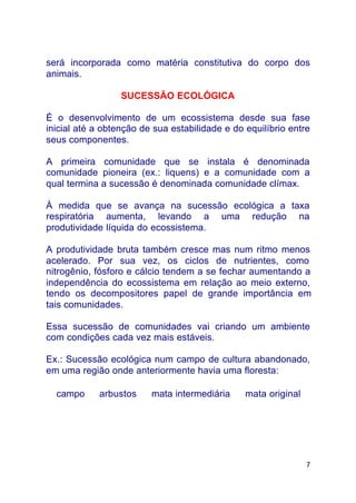 7
será incorporada como matéria constitutiva do corpo dos
animais.
SUCESSÃO ECOLÓGICA
É o desenvolvimento de um ecossistema desde sua fase
inicial até a obtenção de sua estabilidade e do equilíbrio entre
seus componentes.
A primeira comunidade que se instala é denominada
comunidade pioneira (ex.: liquens) e a comunidade com a
qual termina a sucessão é denominada comunidade clímax.
À medida que se avança na sucessão ecológica a taxa
respiratória aumenta, levando a uma redução na
produtividade líquida do ecossistema.
A produtividade bruta também cresce mas num ritmo menos
acelerado. Por sua vez, os ciclos de nutrientes, como
nitrogênio, fósforo e cálcio tendem a se fechar aumentando a
independência do ecossistema em relação ao meio externo,
tendo os decompositores papel de grande importância em
tais comunidades.
Essa sucessão de comunidades vai criando um ambiente
com condições cada vez mais estáveis.
Ex.: Sucessão ecológica num campo de cultura abandonado,
em uma região onde anteriormente havia uma floresta:
campo ⇒ arbustos ⇒ mata intermediária ⇒ mata original
 