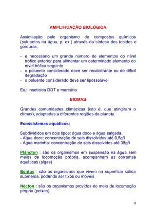 8
AMPLIFICAÇÃO BIOLÓGICA
Assimilação pelo organismo de compostos químicos
(poluentes na água, p. ex.) através da síntese dos tecidos e
gorduras.
- é necessário um grande número de elementos do nível
trófico anterior para alimentar um determinado elemento do
nível trófico seguinte
- o poluente considerado deve ser recalcitrante ou de difícil
degradação
- o poluente considerado deve ser lipossolúvel
Ex.: inseticida DDT e mercúrio
BIOMAS
Grandes comunidades climácicas (isto é, que atingiram o
clímax), adaptadas a diferentes regiões do planeta.
Ecossistemas aquáticos:
Subdivididos em dois tipos: água doce e água salgada.
- Água doce: concentração de sais dissolvidos até 0,5g/l
- Água marinha: concentração de sais dissolvidos até 35g/l
Plâncton : são os organismos em suspensão na água sem
meios de locomoção própria, acompanham as correntes
aquáticas (algas)
Bentos : são os organismos que vivem na superfície sólida
submersa, podendo ser fixos ou móveis
Nécton : são os organismos providos de meio de locomoção
própria (peixes).
 