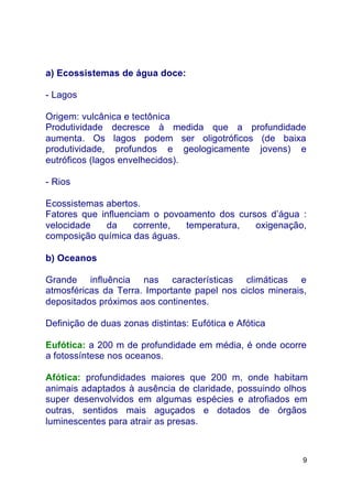 9
a) Ecossistemas de água doce:
- Lagos
Origem: vulcânica e tectônica
Produtividade decresce à medida que a profundidade
aumenta. Os lagos podem ser oligotróficos (de baixa
produtividade, profundos e geologicamente jovens) e
eutróficos (lagos envelhecidos).
- Rios
Ecossistemas abertos.
Fatores que influenciam o povoamento dos cursos d’água :
velocidade da corrente, temperatura, oxigenação,
composição química das águas.
b) Oceanos
Grande influência nas características climáticas e
atmosféricas da Terra. Importante papel nos ciclos minerais,
depositados próximos aos continentes.
Definição de duas zonas distintas: Eufótica e Afótica
Eufótica: a 200 m de profundidade em média, é onde ocorre
a fotossíntese nos oceanos.
Afótica: profundidades maiores que 200 m, onde habitam
animais adaptados à ausência de claridade, possuindo olhos
super desenvolvidos em algumas espécies e atrofiados em
outras, sentidos mais aguçados e dotados de órgãos
luminescentes para atrair as presas.
 