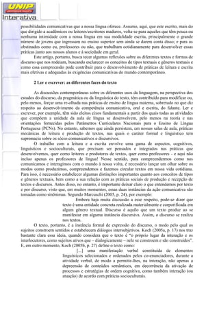 possibilidades comunicativas que a nossa língua oferece. Assumo, aqui, que este escrito, mais do
que dirigido a acadêmicos ou leitores/escritores maduros, volta-se para aqueles que têm pouca ou
nenhuma intimidade com a nossa língua em sua modalidade escrita, principalmente o grande
número de jovens que ingressam no ensino superior sem ainda se darem conta disso; e para os
obstinados como eu, professores ou não, que trabalham cotidianamente para desenvolver essas
práticas junto aos nossos alunos e à sociedade em geral.
Este artigo, portanto, busca tecer algumas reflexões sobre os diferentes textos e formas de
discurso que nos rodeiam, buscando esclarecer os conceitos de tipos textuais e gêneros textuais e
como essa compreensão pode contribuir para o desenvolvimento de práticas de leitura e escrita
mais efetivas e adequadas às exigências comunicativas do mundo contemporâneo.
2 Ler e escrever: as diferentes faces do texto
As discussões contemporâneas sobre os diferentes usos da linguagem, na perspectiva dos
estudos do discurso, da pragmática ou da linguística do texto, têm contribuído para modificar ou,
pelo menos, forçar uma re-olhada nas práticas de ensino de língua materna, sobretudo no que diz
respeito ao desenvolvimento da competência comunicativa, oral e escrita, do falante. Ler e
escrever, por exemplo, têm sido eleitos eixos fundamentais a partir dos quais todas as atividades
que compõem a unidade da aula de língua se desenvolvem, pelo menos na teoria e nas
orientações fornecidas pelos Parâmetros Curriculares Nacionais para o Ensino de Língua
Portuguesa (PCNs). No entanto, sabemos que ainda persistem, em nossas salas de aula, práticas
mecânicas de leitura e produção de textos, nas quais o caráter formal e linguístico tem
supremacia sobre os sócio-comunicativos e discursivos.
O trabalho com a leitura e a escrita envolve uma gama de aspectos, cognitivos,
linguísticos e socioculturais, que precisam ser pensados e integrados nas práticas que
desenvolvemos, quer como leitores e produtores de textos, quer como professores - e aqui não
incluo apenas os professores de língua! Nesse sentido, para compreendermos como nos
comunicamos e interagimos com o mundo à nossa volta, é necessário lançar um olhar sobre os
modos como produzimos, compreendemos e fazemos circular textos em nossa vida cotidiana.
Para isso, é necessário estabelecer algumas distinções importantes quanto aos conceitos de tipos
e gêneros textuais, bem como a sua relação com as práticas sociais de produção e recepção de
textos e discursos. Antes disso, no entanto, é importante deixar claro o que entendemos por texto
e por discurso, visto que, em muitos momentos, essas duas instâncias da ação comunicativa são
tomadas como sinônimas. Segundo Marcuschi (2005, p. 24), por exemplo:
Embora haja muita discussão a esse respeito, pode-se dizer que
texto é uma entidade concreta realizada materialmente e corporificada em
algum gênero textual. Discurso é aquilo que um texto produz ao se
manifestar em alguma instância discursiva. Assim, o discurso se realiza
nos textos.
O texto, portanto, é a instância formal de expressão do discurso, o modo pelo qual os
sujeitos constroem sentidos e estabelecem diálogos intersubjetivos. Koch (2005a, p. 17) nos traz
bastante clara essa ideia, quando considera que o texto é “o próprio lugar da interação e os
interlocutores, como sujeitos ativos que – dialogicamente – nele se constroem e são construídos”.
E, em outro momento, Koch (2005b, p. 27) define o texto como:
[...] uma manifestação verbal constituída de elementos
linguísticos selecionados e ordenados pelos co-enunciadores, durante a
atividade verbal, de modo a permitir-lhes, na interação, não apenas a
depreensão de conteúdos semânticos, em decorrência da ativação de
processos e estratégias de ordem cognitiva, como também interação (ou
atuação) de acordo com práticas socioculturais.
 