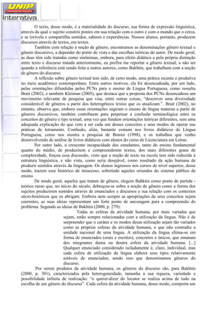 O texto, desse modo, é a materialidade do discurso, sua forma de expressão linguística,
através da qual o sujeito constrói pontes em sua relação com o outro e com o mundo que o cerca,
e se (re)vela e compartilha sentidos, saberes e experiências. Nossos alunos, portanto, produzem
discursos através de textos, em textos.
Também com relação à noção de gênero, encontramos as denominações gênero textual e
gênero discursivo, a depender do ponto de vista e das escolhas teóricas do autor. De modo geral,
as duas têm sido tratadas como sinônimas, embora, para efeito didático e pela própria distinção
entre texto e discurso tratada anteriormente, eu prefira me reportar a gênero textual, a não ser
quando a referência está sendo feita a outros autores, como Bakhtin, que trabalham com a noção
de gênero do discurso.
A reflexão sobre gênero textual tem sido, de certo modo, uma prática recente e produtiva
no meio acadêmico contemporâneo. Entre outros motivos, ela foi desencadeada, por um lado,
pelas orientações difundidas pelos PCNs para o ensino de Língua Portuguesa, como ressalta
Brait (2002), e também Kleiman (2005), que destaca que a proposta dos PCNs desencadeou um
movimento relevante de pesquisa que visa, entre outras coisas, “descrever uma diversidade
considerável de gêneros a partir dos heterogêneos textos que os atualizam.”. Brait (2002), no
entanto, observa que, embora essas orientações sugiram o ensino de língua materna a partir de
gêneros discursivos, também contribuem para perpetuar a confusão terminológica entre os
conceitos de gênero e tipo textual, uma vez que fundem orientações teóricas diferentes, sem uma
adequada explicação do que vem a ser cada um desses conceitos e seus modos de operar nas
práticas de letramento. Confusão, aliás, bastante comum nos livros didáticos de Língua
Portuguesa, como nos mostra a pesquisa de Bonini (1998), e os trabalhos que venho
desenvolvendo de análise de livros didáticos com alunos do curso de Licenciatura em Letras.
Por outro lado, a crescente incapacidade dos estudantes, tanto do ensino fundamental
quanto do médio, de produzirem e compreenderem textos, dos mais diferentes graus de
complexidade, forçou essa discussão, visto que a noção de texto na escola tem sido reduzida à
estrutura linguística, e não vista, como seria desejável, como resultado da ação humana de
produzir sentidos através da linguagem. Os alunos ingressos nos cursos de nível superior, desse
modo, trazem esse histórico de insucesso, sobretudo aqueles oriundos do sistema público de
ensino.
De modo geral, aqueles que tratam de gênero, elegem Bahktin como ponto de partida -
teórico russo que, no início do século, debruçou-se sobre a noção de gênero como a forma dos
sujeitos produzirem sentidos através de enunciados e discursos e sua relação com os contextos
sócio-históricos que os abrigam. Embora nem sempre as apropriações de seus conceitos sejam
coerentes, as suas ideias representam um forte ponto de ancoragem para a compreensão do
problema. Segundo as ideias de Bakhtin (2000, p. 279):
Todas as esferas da atividade humana, por mais variadas que
sejam, estão sempre relacionadas com a utilização da língua. Não é de
surpreender que o caráter e os modos dessa utilização sejam tão variados
como as próprias esferas da atividade humana, o que não contradiz a
unidade nacional de uma língua. A utilização da língua efetua-se em
forma de enunciados (orais e escritos), concretos e únicos, que emanam
dos integrantes duma ou doutra esfera da atividade humana. [...]
Qualquer enunciado considerado isoladamente é, claro, individual, mas
cada esfera de utilização da língua elabora seus tipos relativamente
estáveis de enunciados, sendo isso que denominamos gêneros do
discurso.
Por serem produtos da atividade humana, os gêneros do discurso são, para Bakhtin
(2000, p. 301), caracterizados pela heterogeneidade, tamanha a sua riqueza, variedade e
possibilidade infinita de realização: “o querer-dizer do locutor se realiza acima de tudo na
escolha de um gênero do discurso”. Cada esfera da atividade humana, desse modo, comporta um
 