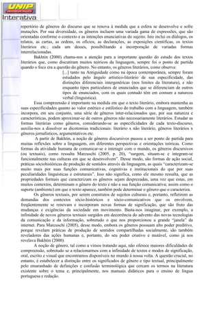 repertório de gêneros do discurso que se renova à medida que a esfera se desenvolve e sofre
mutações. Por sua diversidade, os gêneros incluem uma variada gama de expressões, que são
orientadas conforme o contexto e as intenções enunciativas do sujeito. Isto inclui os diálogos, os
relatos, as cartas, as ordens, os ofícios, as declarações, as exposições científicas, os textos
literários etc.; cada um desses, possibilitando a incorporação de variadas formas
interrelacionadas.
Bakhtin (2000) chama-nos a atenção para a importante questão do estudo dos textos
literários que, como discutiram muitos teóricos da linguagem, sempre foi o ponto de partida
quando o foco era a questão do gênero. No entanto, os gêneros literários, como observa:
[...] tanto na Antiguidade como na época contemporânea, sempre foram
estudados pelo ângulo artístico-literário de sua especificidade, das
distinções diferenciais intergenéricas (nos limites da literatura), e não
enquanto tipos particulares de enunciados que se diferenciam de outros
tipos de enunciados, com os quais contudo têm em comum a natureza
verbal (linguística).
Essa compreensão é importante na medida em que o texto literário, embora mantenha as
suas especificidades quanto ao valor estético e estilístico do trabalho com a linguagem, também
incorpora, em seu conjunto, uma série de gêneros inter-relacionados que, por sua natureza e
características, podem aproximar-se de outros gêneros não necessariamente literários. Estudar as
formas literárias como gêneros, considerando-se as especificidades de cada texto-discurso,
auxilia-nos a dissolver as dicotomias tradicionais: literário x não literário, gêneros literários x
gêneros jornalísticos, argumentativos etc.
A partir de Bakhtin, a noção de gêneros discursivos passou a ser ponto de partida para
muitas reflexões sobre a linguagem, em diferentes perspectivas e orientações teóricas. Como
formas da atividade humana de comunicar-se e interagir com o mundo, os gêneros discursivos
(ou textuais), como ressalta Marcuschi (2005, p. 20), “surgem, situam-se e integram-se
funcionalmente nas culturas em que se desenvolvem”. Desse modo, são formas de ação social,
práticas sóciohistóricas de produção de sentidos através da linguagem, as quais “caracterizam-se
muito mais por suas funções comunicativas, cognitivas e institucionais do que por suas
peculiaridades linguísticas e estruturais”. Isso não significa, como ele mesmo ressalta, que as
propriedades formais que caracterizam os gêneros sejam desprezadas, uma vez que estas, em
muitos contextos, determinam o gênero do texto e não a sua função comunicativa; assim como o
suporte (ambiente) em que o texto aparece, também pode determinar o gênero que o caracteriza.
Os gêneros textuais, por serem construtos de sujeitos culturais e, portanto, refletirem as
demandas dos contextos sócio-históricos e sócio-comunicativos que os envolvem,
freqüentemente se renovam e incorporam novas formas de significação, que são fruto das
mudanças e exigências da sociedade em movimento. Basta-nos imaginar, por exemplo, a
infinidade de novos gêneros textuais surgidos em decorrência do advento das novas tecnologias
da comunicação e da informação, sobretudo o que nos proporcionou a grande “janela” da
internet. Para Marcuschi (2005), desse modo, embora os gêneros possuam alto poder preditivo,
porque revelam práticas de produção de sentidos compartilhadas socialmente, são também
reveladores das ações humanas e, portanto, do seu poder criativo e mutável, como já nos
revelava Bakhtin (2000).
A noção de gênero, tal como a vimos tratando aqui, não oferece maiores dificuldades de
compreensão, sobretudo se a relacionarmos com a infinidade de textos e modos de significação,
oral, escrito e visual que encontramos disponíveis no mundo à nossa volta. A questão crucial, no
entanto, é estabelecer a distinção entre os significados de gênero e tipo textual, principalmente
pelo emaranhado de definições e confusão terminológica que cercam os termos na literatura
existente sobre o tema e, principalmente, nos manuais didáticos para o ensino de língua
portuguesa e redação.
 
