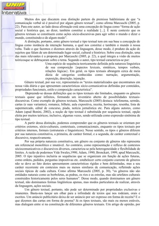 Muitos dos que discutem essa distinção partem da premissa bakhtiniana de que “a
comunicação verbal só é possível por algum gênero textual”, como afirma Marcuschi (2005, p.
22). Para este autor, ao lado dessa afirmação está uma concepção de língua como “forma de ação
social e histórica que, ao dizer, também constitui a realidade [...]. É neste contexto que os
gêneros textuais se constituem como ações sócio-discursivas para agir sobre o mundo e dizer o
mundo, constituindo-o de algum modo”.
A distinção, portanto, entre gênero textual e tipo textual tem em sua base a concepção de
língua como instância da interação humana, a qual nos constitui e também o mundo à nossa
volta. Tudo o que fazemos e dizemos através da linguagem, desse modo, é produto da ação de
sujeitos que falam de um determinado lugar social, cultural e histórico. Sobre essa distinção, uma
das mais relevantes é a proposta por Marcuschi (2005, p. 22), a qual integra a visão de muitos
teóricosque se debruçaram sobre o tema. Segundo o autor, tipo textual caracteriza-se por:
Uma espécie de sequência teoricamente definida pela natureza linguística
de sua composição {aspectos lexicais, sintáticos, tempos verbais,
relações lógicas}. Em geral, os tipos textuais abrangem cerca de meia
dúzia de categorias conhecidas como: narração, argumentação,
exposição, descrição, injunção.
Gênero textual, por sua vez, representaria os “textos materializados que encontramos em
nossa vida diária e que apresentam características sócio-comunicativas definidas por conteúdos,
propriedades funcionais, estilo e composição característica”.
Depreende-se dessas definições que os tipos textuais são limitados, enquanto os gêneros
textuais quase que infinitos, formando um inventário aberto de possibilidades textuais-
discursivas. Como exemplo de gêneros textuais, Marcuschi (2005) destaca: telefonema, sermão,
cartas (e suas variantes), romance, bilhete, aula expositiva, receita, horóscopo, resenha, lista de
supermercado, edital de concurso, piada, notícia jornalística etc. Para alguns autores, como
Adam (apud Bonini, 2002), a noção de tipo textual é substituída por sequência textual, opção
eleita por muitos teóricos; inclusive, algumas vezes, sendo utilizada como expressão sinônima de
tipo textual.
A partir dessa distinção, podemos compreender que os gêneros textuais se orientam por
critérios externos, sócio-culturais, contextuais, comunicacionais, enquanto os tipos textuais por
critérios internos, formais (estruturais e linguísticos). Nesse sentido, os tipos e gêneros diferem
por sua natureza constitutiva, a primeira, de caráter formal, e a segunda, de caráter contextual e
discursivo, respectivamente.
Por sua própria natureza constitutiva, um gênero ou conjunto de gêneros não representa
um referencial monolítico e imutável. Ao contrário, como representação e reflexo de contextos
sóciocomunicativos e discursivos diversos, caracteriza-se pela heterogeneidade e flexibilidade de
limites. A razão de podermos Vide Swales,1990; Adam, 1990; Bronckart, 1999; apud Marcuschi,
2005. O tipo injuntivo incluiria as sequências que se organizam em função de ações futuras,
como ordens, pedidos, perguntas impositivas etc. estabelecer certo conjunto coerente de gêneros
não se deve ao fato destes apresentarem características rígidas e bem delimitadas, mas a seu
caráter recorrente em contextos mais ou menos similares de comunicação, refletindo ações
sociais típicas de cada cultura. Como afirma Marcuschi (2005, p. 30), “os gêneros não são
entidades naturais como as borboletas, as pedras, os rios e as estrelas, mas são artefatos culturais
construídos historicamente pelos seres humanos”. Desse modo, quando dominamos um gênero
textual, não dominamos formas lingüísticas apenas, mas modos particulares de realizar, através
da linguagem, ações sociais.
Um gênero textual, portanto, não pode ser determinado por propriedades exclusivas e
imanentes. Basta-nos lançar um olhar para a infinidade de textos que nos rodeiam, orais e
escritos. Um anúncio publicitário deixa de ser anúncio por ser expresso em forma de receita? E o
que dizemos das cartas em forma de poema? Já os tipos textuais, são mais ou menos estáveis,
mas dialogam entre si na constituição de diferentes gêneros textuais. Um artigo de opinião, por
 