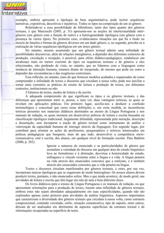 exemplo, embora apresente a tipologia de base argumentativa, pode incluir sequências
narrativas, expositivas, descritivas e injuntivas. Todos os tipos na composição de um só gênero.
Referindo-se a essa possibilidade de hibridismo, tanto dos tipos quanto dos gêneros
textuais, é que Marcuschi (2005, p. 31) apresenta-nos as noções de intertextualidade inter-
gêneros (um gênero com a função de outro) e a heterogeneidade tipológica (um gênero com a
presença de vários tipos). No primeiro caso, evidenciamos situações em que há a fusão ou
mescla de funções e formas de gêneros diversos em um dado gênero, e, no segundo, percebe-se a
realização de várias sequências tipológicas em um único gênero.
No entanto, mesmo assumindo que um gênero textual admite uma infinidade de
possibilidades discursivas, além de relações intergêneros, a depender dos diferentes contextos de
produção, circulação e recepção, é possível, para efeito didático-pedagógico, estabelecer um
arcabouço mais ou menos coerente de tipos ou sequências textuais e de gêneros a eles
relacionados, não perdendo de vista, no entanto, que ao lidarmos com a linguagem como
instância de interação humana, estamos diante do inesperado, do mesmo que pode ser outro a
depender das circunstâncias e das exigências contextuais.
Essa reflexão, no entanto, mais do que fornecer modelos acabados e organizados de como
compreender a infinidade de textos e discursos que circulam à nossa volta, pode nos auxiliar a
tornar mais coerentes as práticas de ensino de leitura e produção de textos, em diferentes
contextos, institucionais ou não.
3 Gêneros de textos, modos de leitura e de escrita
A adequada compreensão do que significam os tipos e os gêneros textuais, e das
diferenças que apresentam entre si, possui, a meu ver, duas vantagens teóricas, as quais se
revelam em aplicações práticas. Em primeiro lugar, auxilia-nos a desfazer a confusão
terminológica e conceitual que cerca essas definições e, em certa medida, as incoerências
teóricas presentes nos materiais didáticos destinados ao ensino de Língua Portuguesa e nos
manuais de redação, os quais insistem em desenvolver práticas de leitura e escrita baseadas na
classificação tipológica tradicional, largamente difundida, representada pela narração, descrição
e dissertação, sem incorporar a noção de gênero textual como instrumento de análise e
valorização da capacidade humana de interagir através da linguagem. Em segundo lugar, por
contribuir para orientar as ações de professores, pesquisadores e teóricos interessados em
práticas pedagógicas que busquem, mais do que tudo, desenvolver a competência sócio-
comunicativa, oral e escrita, dos alunos, em qualquer nível de formação escolar. Para Bakhtin
(2000, p. 282):
Ignorar a natureza do enunciado e as particularidades de gênero que
assinalam a variedade do discurso em qualquer área do estudo linguístico
leva ao formalismo e à abstração, desvirtua a historicidade do estudo,
enfraquece o vínculo existente entre a língua e a vida. A língua penetra
na vida através dos enunciados concretos que a realizam, e é também
através dos enunciados concretos que a vida penetra na língua.
Textos e discursos circulam manifestados por gêneros textuais, e estes, por sua vez,
incorporam marcas tipológicas que se organizam de modo heterogêneo. Os nossos alunos devem
produzir textos, portanto, e não enunciados soltos. Mas o que ainda acontece, de modo geral, nas
atividades de leitura e escrita que têm lugar em sala de aula é bem diferente disso.
Os livros didáticos para o ensino de Língua Portuguesa e os manuais de redação, ou que
apresentam orientações para a produção de textos, trazem uma infinidade de gêneros textuais,
embora estes não sejam abordados adequadamente em suas especificidades, quando não são
explorados apenas como pretexto para atividades de análise linguística. Aspectos importantes
que caracterizam a diversidade dos gêneros textuais que circulam à nossa volta, como estrutura
composicional, conteúdo veiculado, estilo, situação comunicativa, tipo de suporte, entre outros,
deixam de ser analisados em detrimento de aspectos superficiais da estrutura textual e de
informações recuperadas na superfície do texto.
 