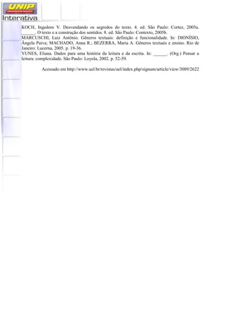 KOCH, Ingedore V. Desvendando os segredos do texto. 4. ed. São Paulo: Cortez, 2005a.
______. O texto e a construção dos sentidos. 8. ed. São Paulo: Contexto, 2005b.
MARCUSCHI, Luiz Antônio. Gêneros textuais: definição e funcionalidade. In: DIONÍSIO,
Ângela Paiva; MACHADO, Anna R.; BEZERRA, Maria A. Gêneros textuais e ensino. Rio de
Janeiro: Lucerna, 2005. p. 19-36.
YUNES, Eliana. Dados para uma história da leitura e da escrita. In: ______. (Org.) Pensar a
leitura: complexidade. São Paulo: Loyola, 2002. p. 52-59.
Acessado em http://www.uel.br/revistas/uel/index.php/signum/article/view/3089/2622
 
