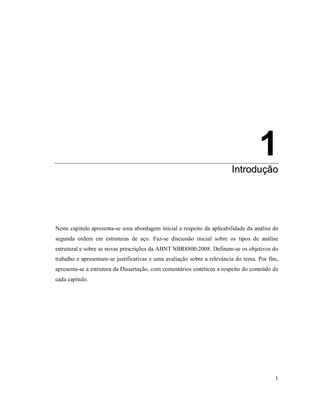 1
1
IInnttrroodduuççããoo
1. Introdução
Neste capítulo apresenta-se uma abordagem inicial a respeito da aplicabilidade da análise de
segunda ordem em estruturas de aço. Faz-se discussão inicial sobre os tipos de análise
estrutural e sobre as novas prescrições da ABNT NBR8800:2008. Definem-se os objetivos do
trabalho e apresentam-se justificativas e uma avaliação sobre a relevância do tema. Por fim,
apresenta-se a estrutura da Dissertação, com comentários sintéticos a respeito do conteúdo de
cada capítulo.
 