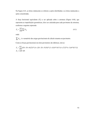 93
Na Figura 4.41, as letras minúsculas se referem a ações distribuídas e as letras maiúsculas a
ações concentradas.
A força horizontal equivalente (Fn) a ser aplicada sobre a estrutura (Figura 4.44), que
representa as imperfeições geométricas, deve ser calculada para cada pavimento da estrutura,
conforme a seguinte expressão:
 Sdn NF
100
3,0
(4.1)
onde:
 sdN é o somatório das cargas gravitacionais de cálculo atuantes no pavimento.
Como as forças gravitacionais nos dois pavimentos são idênticas, tem-se:
)5,1*)8*64,56*52,7(4,1*)14*10,9(5,1*)38,392020(4,1*)25,603030((
100
3,0
nF
80,1nF kN
 