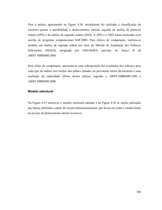 104
Para o pórtico apresentado na Figura 4.54, inicialmente foi realizada a classificação da
estrutura quanto à sensibilidade a deslocamentos laterais, seguida da análise de primeira
ordem (APO) e da análise de segunda ordem (ASO). A APO e a ASO foram realizadas com
auxílio do programa computacional SAP 2000. Para efeitos de comparação, realizou-se
também um análise de segunda ordem por meio do Método da Ampliação dos Esforços
Solicitantes (MAES), designada por ASO-MAES, previsto no Anexo D da
ABNT NBR8800:2008.
Para efeito de comparação, apresenta-se uma sobreposição dos resultados dos esforços para
cada tipo de análise nos trechos dos pilares situados no pavimento térreo da estrutura e uma
avaliação da capacidade última desses pilares, segundo a ABNT NBR8800:1986 e
ABNT NBR8800:2008.
Modelo estrutural
Na Figura 4.55 mostra-se o modelo estrutural adotado e na Figura 4.56 as seções utilizadas
nas barras, definidas a partir de um pré-dimensionamento, que levou em conta o estado-limite
de serviço de deslocamento lateral excessivo.
 