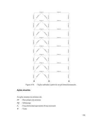 106
W360x32,9
HP200x53
W
200x35,9
W
200x35,9
W310x107
HP200x53
W360x32,9
W360x32,9
HP200x53
W
200x35,9
W
200x35,9
W310x107
HP200x53
W360x32,9
W360x32,9
HP200x53
W
200x35,9
W
200x35,9
W310x107
HP200x53
W360x32,9
W360x32,9
HP200x53
W
200x35,9
W
200x35,9
W310x107
HP200x53
W360x32,9
W360x32,9
HP200x35,9
W
150x29,8
W
150x29,8
HP310x79
HP200x35,9
W360x32,9
W360x32,9
HP200x35,9
W
150x29,8
W
150x29,8
HP310x79
HP200x35,9
W360x32,9
W360x32,9
HP200x35,9
W
150x29,8
W
150x29,8
HP310x79
HP200x35,9
W360x32,9
W360x32,9
HP200x35,9
W
150x29,8
W
150x29,8
HP310x79
HP200x35,9
W360x32,9
Figura 4.56. - Seções adotadas a partir de um pré-dimensionamento.
Ações atuantes
As ações atuantes na estrutura são:
PP – Peso próprio da estrutura
PQ – Sobrecarga
Fn – Força horizontal equivalente (Força nocional)
W – Vento
 