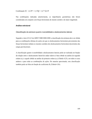 109
Combinação 03: 1,4 PP + 1,5 PQ + 1,4 * 0,6 W
Nas combinações indicadas anteriormente, as imperfeições geométricas não foram
consideradas em conjunto com forças horizontais de mesmo sentido e de maior magnitude.
Análise estrutural
Classificação da estrutura quanto à sensibilidade a deslocamentos laterais
Segundo o item 4.9.4.5 da ABNT NBR 8800:2008 a classificação da estrutura deve ser obtida
para as combinações últimas de ações em que os deslocamentos horizontais provenientes das
forças horizontais tenham os mesmos sentidos dos deslocamentos horizontais decorrentes das
cargas gravitacionais.
A classificação quanto à sensibilidade a deslocamentos laterais pode ser realizada em função
da relação entre o deslocamento lateral do andar relativo à base obtido na análise de segunda
ordem (u2) e aquele obtido na análise de primeira ordem (u1) (Tabela 4.25), em todos os seus
andares e para todas as combinações de ações. De maneira aproximada, esta classificação
também pode ser feita em função do coeficiente B2 (Tabela 4.26).
 