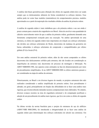 3
A análise não-linear geométrica para obtenção dos efeitos de segunda ordem deve ser usada
sempre que os deslocamentos afetarem de forma considerável os esforços internos. Essa
análise pode ter como base modelos (matemáticos) de comportamentos precisos, modelos
aproximados ou a partir da majoração dos resultados obtidos da análise de primeira ordem.
A análise de segunda ordem é mais trabalhosa que a de primeira ordem e seu uso ainda é
pouco comum para a maioria dos engenheiros no Brasil. Alem de envolver uma quantidade de
cálculos sensivelmente maior do que a análise de primeira ordem, geralmente demanda uma
ferramenta computacional avançada para sua execução. Na análise aproximada de uma
estrutura, os efeitos de segunda ordem mais importantes em relação aos esforços solicitantes
são devidos aos esforços solicitantes de flexão, decorrentes da mudança da geometria em
barras submetidas à esforços solicitantes de compressão e compatibilizados por efeitos
globais (P-∆) e locais (P-δ).
Em uma análise estrutural de primeira ordem, além de não serem computados os efeitos
decorrentes dos deslocamentos sofridos pela estrutura, não são levados em consideração as
imperfeições da estrutura real, decorrentes do processo de montagem e fabricação. Na
ABNT NBR8800:1986, tais aspectos eram estimados na fase do dimensionamento por meio
de procedimentos simplificados. Já na ABNT NBR8800:2008 os efeitos anteriores passam a
ser considerados na etapa de análise da estrutura.
Historicamente, no Brasil e em diversos lugares do mundo, os projetos estruturais têm sido
realizados considerando a análise simplificada de primeira ordem. Esse procedimento é
adotado, em geral, principalmente em função das dificuldades de se fazer uma análise mais
rigorosa, que invariavelmente demanda recursos computacionais mais elaborados. No entanto,
diversos avanços recentes na área de engenharia estrutural e de computação justificam a
adoção de um procedimento de análise mais rigoroso, que leve em conta os efeitos de segunda
ordem.
Na última revisão da norma brasileira para o projeto de estruturas de aço de edifícios
(ABNT NBR 8800:2008), foi introduzida a obrigatoriedade de se fazer uma análise de
segunda ordem para determinação dos esforços solicitantes de cálculo nas estruturas. Em
 
