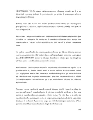 115
ABNT NBR8800:1986. No entanto a diferença entre os valores de interação não deve ser
interpretada como uma tendência de comportamento, por se tratar de uma estrutura atípica e
de grande deslocabilidade.
Portanto, o caso 1 foi incluído neste trabalho devido ao caráter didático que o mesmo possui
para aplicação do Método da Amplificação dos Esforços Solicitantes (MAES), como pode ser
visto no Apêndice A.1.
Para os casos 2 a 8 pode-se observar que a comparação entre os resultados dos diferentes tipos
de análise e a comparação das verificações da capacidade última dos pilares seguem uma
mesma tendência. Por este motivo, as considerações feitas a seguir se aplicam a todos esses
casos.
Ao realizar a classificação das estruturas, pode-se observar que há uma diferença entre os
valores dos deslocamentos relativos (u2/u1) e os coeficientes B2 para um mesmo andar, apesar
da ABNT NBR8800:2008 permitir a utilização de ambos os métodos para classificação da
estrutura quanto à sensibilidade a deslocamentos laterais.
Realizando-se a classificação em função da relação entre deslocamentos de segunda (u2) e
primeira ordem (u1), mesmo estando diante de valores absolutos de deslocamentos laterais
(u2 e u1) pequenos, pode-se obter uma relação suficientemente grande, que leve a estrutura a
ser classificada como de grande deslocabilidade. Neste caso, um valor elevado da relação
(u2/u1) não representa, necessariamente, que exista uma influência relevante dos efeitos de
segunda ordem.
Nos casos em que a análise de segunda ordem é feita pelo MAES, é natural se utilizar do
valor do coeficiente B2 para classificação da estrutura, pois não há sentido em se fazer uma
análise de segunda ordem para calcular a relação (u2/u1). Por outro lado se a análise de
segunda ordem for realizada com auxílo de um programa computacional, não há necessidade
do cálculo do coeficiente B2, ao mesmo tempo que existe facilidade para realizar uma APO, o
que torna natural fazer a classificação em função da relação (u2/u1).
 