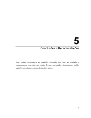 119
5
CCoonncclluussõõeess ee RReeccoommeennddaaççõõeess
5. Conclusões e Recomendações
Neste capítulo apresentam-se as conclusões formuladas com base nos resultados e
comportamentos observados nos estudos de caso apresentados. Apresentam-se também
sugestões para o desenvolvimento de trabalhos futuros.
 