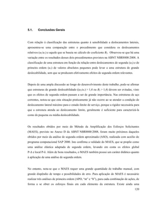 120
5.1. Conclusões Gerais
Com relação à classificação das estruturas quanto à sensibilidade a deslocamentos laterais,
apresentou-se uma comparação entre o procedimento que considera os deslocamentos
relativos (u2/u1) e aquele que se baseia no cálculo do coeficiente B2. Observou-se que há uma
variação entre os resultados desses dois procedimentos previstos na ABNT NBR8800:2008. A
classificação de uma estrutura em função da relação entre deslocamentos de segunda (u2) e de
primeira ordem (u1) de valores absolutos pequenos pode levar a uma estrutura de grande
deslocabilidade, sem que se produzam efetivamente efeitos de segunda ordem relevantes.
Depois de uma ampla discussão ao longo do desenvolvimento deste trabalho, pode-se afirmar
que estruturas de grande deslocabilidade ((u2/u1) > 1,4 ou B2 > 1,4) devem ser evitadas, visto
que os efeitos de segunda ordem passam a ser de grande importância. Nas estruturas de aço
correntes, notou-se que esta situação praticamente já não ocorre ao se atender a condição de
deslocamento lateral máximo para o estado-limite de serviço, porque a rigidez necessária para
que a estrutura atenda ao deslocamento limite, geralmente é suficiente para caracterizá-la
como de pequena ou média deslocabilidade.
Os resultados obtidos por meio do Método da Amplificação dos Esforços Solicitantes
(MAES), previsto no Anexo D da ABNT NBR8800:2008, foram muito próximos daqueles
obtidos por meio da análise de segunda ordem aproximada (ASO), realizada com auxílio do
programa computacional SAP 2000. Isto confirma a validade do MAES, que se propõe como
uma análise elástica adaptada de segunda ordem, levando em conta os efeitos global
P-Δ e local P-δ. Além de bons resultados, o MAES também possui um caráter didático quanto
à aplicação de uma análise de segunda ordem.
No entanto, nota-se que o MAES requer uma grande quantidade de trabalho manual, com
grande dispêndio de tempo e possibilidades de erro. Para aplicação do MAES é necessário
realizar três análises de primeira ordem (APO, “nt” e “lt”), para cada combinação de ações, de
forma a se obter os esforços finais em cada elemento da estrutura. Existe ainda uma
 