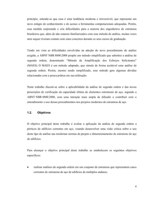 4
princípio, entende-se que essa é uma tendência moderna e irreversível, que representa um
novo estágio de conhecimento e de acesso a ferramentas computacionais adequadas. Porém,
essa medida surpreende e cria dificuldades para a maioria dos engenheiros de estruturas
brasileiros que, além de não estarem familiarizados com esse método de análise, muitas vezes
nem sequer tiveram contato com estes conceitos durante os seus cursos de graduação.
Tendo em vista as dificuldades envolvidas na adoção do novo procedimento de análise
exigido, a ABNT NBR 8800:2008 propõe um método simplificado que substitui a análise de
segunda ordem, denominado “Método da Amplificação dos Esforços Solicitantes”
(MAES). O MAES é um método adaptado, que simula de forma aceitável uma análise de
segunda ordem. Porém, mesmo sendo simplificado, esse método gera algumas dúvidas
relacionadas com a pouca prática em sua utilização.
Neste trabalho discute-se sobre a aplicabilidade da análise de segunda ordem e das novas
prescrições de verificação da capacidade última de elementos estruturais de aço, segundo a
ABNT NBR 8800:2008, com uma intenção mais ampla de difundir e contribuir com o
entendimento e uso desses procedimentos nos projetos modernos de estruturas de aço.
1.2. Objetivos
O objetivo principal deste trabalho é avaliar a aplicação da análise de segunda ordem a
pórticos de edifícios correntes em aço, visando desenvolver uma visão crítica sobre o uso
deste tipo de análise nas modernas normas de projeto e dimensionamento de estruturas de aço
de edifícios.
Para alcançar o objetivo principal deste trabalho se estabelecem os seguintes objetivos
específicos:
 realizar análises de segunda ordem em um conjunto de estruturas que representem casos
correntes de estruturas de aço de edifícios de múltiplos andares;
 
