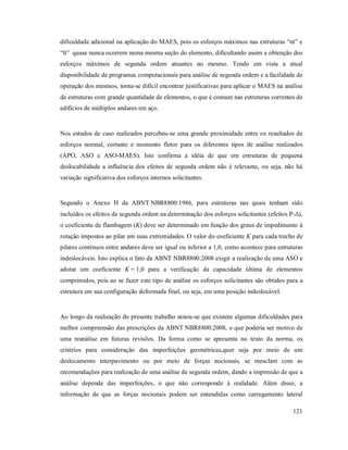 121
dificuldade adicional na aplicação do MAES, pois os esforços máximos nas estruturas “nt” e
“lt” quase nunca ocorrem numa mesma seção do elemento, dificultando assim a obtenção dos
esforços máximos de segunda ordem atuantes no mesmo. Tendo em vista a atual
disponibilidade de programas computacionais para análise de segunda ordem e a facilidade de
operação dos mesmos, torna-se difícil encontrar justificativas para aplicar o MAES na análise
de estruturas com grande quantidade de elementos, o que é comum nas estruturas correntes de
edifícios de múltiplos andares em aço.
Nos estudos de caso realizados percebeu-se uma grande proximidade entre os resultados de
esforços normal, cortante e momento fletor para os diferentes tipos de análise realizados
(APO, ASO e ASO-MAES). Isto confirma a idéia de que em estruturas de pequena
deslocabilidade a influência dos efeitos de segunda ordem não é relevante, ou seja, não há
variação significativa dos esforços internos solicitantes.
Segundo o Anexo H da ABNT NBR8800:1986, para estruturas nas quais tenham sido
incluídos os efeitos de segunda ordem na determinação dos esforços solicitantes (efeitos P-∆),
o coeficiente de flambagem (K) deve ser determinado em função dos graus de impedimento à
rotação impostos ao pilar em suas extremidades. O valor do coeficiente K para cada trecho de
pilares contínuos entre andares deve ser igual ou inferior a 1,0, como acontece para estruturas
indeslocáveis. Isto explica o fato da ABNT NBR8800:2008 exigir a realização de uma ASO e
adotar um coeficiente K = 1,0 para a verificação da capacidade última de elementos
comprimidos, pois ao se fazer este tipo de análise os esforços solicitantes são obtidos para a
estrutura em sua configuração deformada final, ou seja, em uma posição indeslocável.
Ao longo da realização do presente trabalho notou-se que existem algumas dificuldades para
melhor compreensão das prescrições da ABNT NBR8800:2008, o que poderia ser motivo de
uma reanálise em futuras revisões. Da forma como se apresenta no texto da norma, os
critérios para consideração das imperfeições geométricas,quer seja por meio de um
deslocamento interpavimento ou por meio de forças nocionais, se mesclam com as
recomendações para realização de uma análise de segunda ordem, dando a impressão de que a
análise depende das imperfeições, o que não corresponde à realidade. Além disso, a
informação de que as forças nocionais podem ser entendidas como carregamento lateral
 