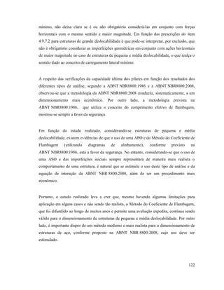 122
mínimo, não deixa claro se é ou não obrigatório considerá-las em conjunto com forças
horizontais com o mesmo sentido e maior magnitude. Em função das prescrições do item
4.9.7.2 para estruturas de grande deslocabilidade é que pode-se interpretar, por exclusão, que
não é obrigatório considerar as imperfeições geométricas em conjunto com ações horizontais
de maior magnitude no caso de estruturas de pequena e média deslocabilidade, o que realça o
sentido dado ao conceito de carregamento lateral mínimo.
A respeito das verificações da capacidade última dos pilares em função dos resultados dos
diferentes tipos de análise, segundo a ABNT NBR8800:1986 e a ABNT NBR8800:2008,
observou-se que a metodologia da ABNT NBR8800:2008 conduziu, sistematicamente, a um
dimensionamento mais econômico. Por outro lado, a metodologia prevista na
ABNT NBR8800:1986, que utiliza o conceito do comprimento efetivo de flambagem,
mostrou-se sempre a favor da segurança.
Em função do estudo realizado, considerando-se estruturas de pequena e média
deslocabilidade, existem evidências de que o uso de uma APO e do Método do Coeficiente de
Flambagem (utilizando diagramas de alinhamento), conforme previsto na
ABNT NBR8800:1986, está a favor da segurança. No entanto, considerando-se que o uso de
uma ASO e das imperfeições iniciais sempre representará de maneira mais realista o
comportamento de uma estrutura, é natural que se estimule o uso deste tipo de análise e da
equação de interação da ABNT NBR 8800:2008, além de ser um procedimento mais
econômico.
Portanto, o estudo realizado leva a crer que, mesmo havendo algumas limitações para
aplicação em alguns casos e não sendo tão realista, o Método do Coeficiente de Flambagem,
que foi difundido ao longo de muitos anos e permite uma avaliação expedita, continua sendo
válido para o dimensionamento de estruturas de pequena e média deslocabilidade. Por outro
lado, é importante dispor de um método moderno e mais realista para o dimensionamento de
estruturas de aço, conforme proposto na ABNT NBR 8800:2008, cujo uso deve ser
estimulado.
 