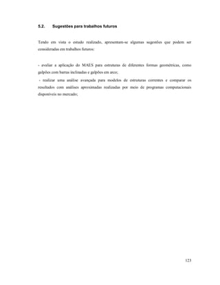 123
5.2. Sugestões para trabalhos futuros
Tendo em vista o estudo realizado, apresentam-se algumas sugestões que podem ser
consideradas em trabalhos futuros:
- avaliar a aplicação do MAES para estruturas de diferentes formas geométricas, como
galpões com barras inclinadas e galpões em arco;
- realizar uma análise avançada para modelos de estruturas correntes e comparar os
resultados com análises aproximadas realizadas por meio de programas computacionais
disponíveis no mercado;
 