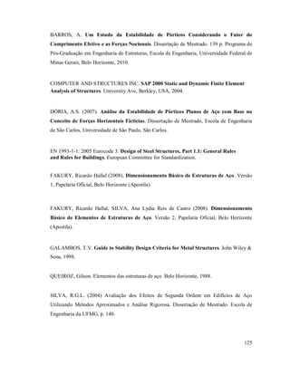 125
BARROS, A. Um Estudo da Estabilidade de Pórticos Considerando o Fator do
Comprimento Efetivo e as Forças Nocionais. Dissertação de Mestrado. 139 p. Programa de
Pós-Graduação em Engenharia de Estruturas, Escola de Engenharia, Universidade Federal de
Minas Gerais, Belo Horizonte, 2010.
COMPUTER AND STRUCTURES INC. SAP 2000 Static and Dynamic Finite Element
Analysis of Structures. University Ave, Berkley, USA, 2004.
DÓRIA, A.S. (2007). Análise da Estabilidade de Pórticos Planos de Aço com Base no
Conceito de Forças Horizontais Fictícias. Dissertação de Mestrado, Escola de Engenharia
de São Carlos, Universidade de São Paulo, São Carlos.
EN 1993-1-1: 2005 Eurocode 3: Design of Steel Structures, Part 1.1: General Rules
and Rules for Buildings. European Committee for Standardization.
FAKURY, Ricardo Hallal (2008). Dimensionamento Básico de Estruturas de Aço. Versão
1, Papelaria Oficial, Belo Horizonte (Apostila).
FAKURY, Ricardo Hallal, SILVA, Ana Lydia Reis de Castro (2008). Dimensionamento
Básico de Elementos de Estruturas de Aço. Versão 2, Papelaria Oficial, Belo Horizonte
(Apostila).
GALAMBOS, T.V. Guide to Stability Design Criteria for Metal Structures. John Wiley &
Sons, 1998.
QUEIROZ, Gílson. Elementos das estruturas de aço. Belo Horizonte, 1988.
SILVA, R.G.L. (2004) Avaliação dos Efeitos de Segunda Ordem em Edifícios de Aço
Utilizando Métodos Aproximados e Análise Rigorosa. Dissertação de Mestrado. Escola de
Engenharia da UFMG, p. 140.
 