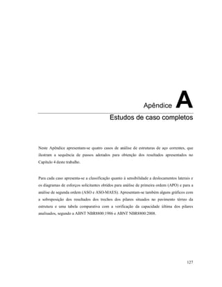 127
Apêndice A
EEssttuuddooss ddee ccaassoo ccoommpplleettooss
Neste Apêndice apresentam-se quatro casos de análise de estruturas de aço correntes, que
ilustram a sequência de passos adotados para obtenção dos resultados apresentados no
Capítulo 4 deste trabalho.
Para cada caso apresenta-se a classificação quanto à sensibilidade a deslocamentos laterais e
os diagramas de esforços solicitantes obtidos para análise de primeira ordem (APO) e para a
análise de segunda ordem (ASO e ASO-MAES). Apresentam-se também alguns gráficos com
a sobreposição dos resultados dos trechos dos pilares situados no pavimento térreo da
estrutura e uma tabela comparativa com a verificação da capacidade última dos pilares
analisados, segundo a ABNT NBR8800:1986 e ABNT NBR8800:2008.
 