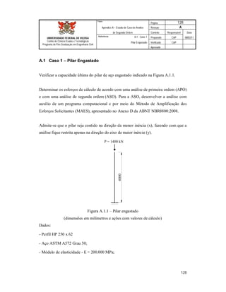 Página 128
Apêndice A – Estudo de Caso de Análise Revisão A
de Segunda Ordem Controle Responsável Data
A.1 - Caso 1 Preparado CAP 08/02/11
Pilar Engastado Verificado CAP
Aprovado
128
Título
UNIVERSIDADE FEDERAL DE VIÇOSA
Centro de Ciência Exatas e Tecnológicas
Programa de Pós-Graduação em Engenharia Civil
Referência
A.1 Caso 1 – Pilar Engastado
Verificar a capacidade última do pilar de aço engastado indicado na Figura A.1.1.
Determinar os esforços de cálculo de acordo com uma análise de primeira ordem (APO)
e com uma análise de segunda ordem (ASO). Para a ASO, desenvolver a análise com
auxílio de um programa computacional e por meio do Método de Amplificação dos
Esforços Solicitantes (MAES), apresentado no Anexo D da ABNT NBR8800:2008.
Admite-se que o pilar seja contido na direção da menor inércia (x), fazendo com que a
análise fique restrita apenas na direção do eixo de maior inércia (y).
P = 1400 kN
4000
Figura A.1.1 – Pilar engastado
(dimensões em milímetros e ações com valores de cálculo)
Dados:
- Perfil HP 250 x 62
- Aço ASTM A572 Grau 50;
- Módulo de elasticidade - E = 200.000 MPa;
 