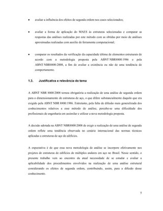 5
 avaliar a influência dos efeitos de segunda ordem nos casos selecionados;
 avaliar a forma de aplicação do MAES às estruturas selecionadas e comparar as
respostas das análises realizadas por este método com as obtidas por meio de análises
aproximadas realizadas com auxilio de ferramenta computacional;
 comparar os resultados da verificação da capacidade última de elementos estruturais de
acordo com a metodologia proposta pela ABNT NBR8800:1986 e pela
ABNT NBR8800:2008, a fim de avaliar a existência ou não de uma tendência de
comportamento.
1.3. Justificativa e relevância do tema
A ABNT NBR 8800:2008 tornou obrigatória a realização de uma análise de segunda ordem
para o dimensionamento de estruturas de aço, o que difere substancialmente daquilo que era
exigido pela ABNT NBR 8800:1986. Entretanto, pela falta de difusão mais generalizada dos
conhecimentos relativos a esse método de análise, percebe-se uma dificuldade dos
profissionais de engenharia em assimilar e utilizar a nova metodologia proposta.
A decisão adotada na ABNT NBR8800:2008 de exigir a realização de uma análise de segunda
ordem reflete uma tendência observada no cenário internacional das normas técnicas
aplicadas a estruturas de aço de edifícios.
A expectativa é de que essa nova metodologia de análise se incorpore efetivamente nos
projetos de estruturas de edifícios de múltiplos andares em aço no Brasil. Nesse sentido, o
presente trabalho vem ao encontro da atual necessidade de se estudar e avaliar a
aplicabilidade dos procedimentos envolvidos na realização de uma análise estrutural
considerando os efeitos de segunda ordem, contribuindo, assim, para a difusão desse
conhecimento.
 