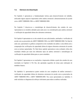 6
1.4. Estrutura da dissertação
No Capítulo 2 apresenta-se a fundamentação teórica para desenvolvimento do trabalho,
enfocando alguns aspectos importantes sobre análise estrutural e dimensionamento de acordo
com a ABNT NBR8800:1986 e a ABNT NBR8800:2008.
No Capítulo 3 descreve-se a metodologia de desenvolvimento dos estudos de caso.
Apresentam-se os modelos adotados para cada caso e as considerações para análise estrutural
e verificação da capacidade última dos elementos estruturais.
No Capítulo 4 apresentam-se os oito estudos de caso selecionados, analisados e verificados de
acordo com as prescrições da ABNT NBR8800:1986 e da ABNT NBR8800:2008. No final de
cada caso, apresentam-se gráficos comparativos dos resultados da análise e uma tabela com a
comparação das verificações da capacidade última de alguns elementos estruturais de acordo
com as normas supracitadas. No final desse capítulo apresenta-se uma avaliação crítica dos
resultados obtidos por meio dos diferentes tipos de análise estrutural e metodologias de
verificação da capacidade última para os casos estudados.
No Capítulo 5 apresentam-se as conclusões e impressões obtidas a partir dos estudos de caso
mostrados no Capítulo 4. Por fim, são apontadas sugestões de temas para realização de
trabalhos futuros.
No Apêndice A, apresentam-se quatro estudos de caso completos de análise estrutural e
verificação da capacidade última de elementos estruturais de acordo com as prescrições da
ABNT NBR8800:1986 e ABNT NBR8800:2008. Nos casos apresentados no Apêndice A
estão incluídos os diagramas de esforços solicitantes para todas as análises realizadas.
 