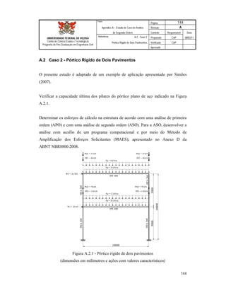 Página 144
Apêndice A – Estudo de Caso de Análise Revisão A
de Segunda Ordem Controle Responsável Data
A.2 - Caso 2 Preparado CAP 08/02/11
Pórtico Rígido de Dois Pavimentos Verificado CAP
Aprovado
144
Título
UNIVERSIDADE FEDERAL DE VIÇOSA
Centro de Ciência Exatas e Tecnológicas
Programa de Pós-Graduação em Engenharia Civil
Referência
A.2 Caso 2 - Pórtico Rígido de Dois Pavimentos
O presente estudo é adaptado de um exemplo de aplicação apresentado por Simões
(2007).
Verificar a capacidade última dos pilares do pórtico plano de aço indicado na Figura
A.2.1.
Determinar os esforços de cálculo na estrutura de acordo com uma análise de primeira
ordem (APO) e com uma análise de segunda ordem (ASO). Para a ASO, desenvolver a
análise com auxílio de um programa computacional e por meio do Método de
Amplificação dos Esforços Solicitantes (MAES), apresentado no Anexo D da
ABNT NBR8800:2008.
50005000
10000
10000
Pp = 16 kN/m
Pp = 20 kN/m
Pq = 12 kN/m
Pq = 8 kN/m
PP1 = 90 kN
PQ1 = 55 kN
PP1 = 90 kN
PQ1 = 55 kN
PP2 = 110 kN
PQ2 = 70 kN
PP2 = 110 kN
PQ2 = 70 kN
IPE 400
HEA260HEA260
IPE 400
HEA260HEA260
W2 = 26,7kN
W1 = 20 kN
Figura A.2.1 - Pórtico rígido de dois pavimentos
(dimensões em milímetros e ações com valores característicos)
 