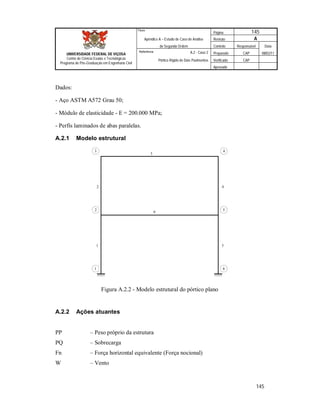 Página 145
Apêndice A – Estudo de Caso de Análise Revisão A
de Segunda Ordem Controle Responsável Data
A.2 - Caso 2 Preparado CAP 08/02/11
Pórtico Rígido de Dois Pavimentos Verificado CAP
Aprovado
145
Título
UNIVERSIDADE FEDERAL DE VIÇOSA
Centro de Ciência Exatas e Tecnológicas
Programa de Pós-Graduação em Engenharia Civil
Referência
Dados:
- Aço ASTM A572 Grau 50;
- Módulo de elasticidade - E = 200.000 MPa;
- Perfis laminados de abas paralelas.
A.2.1 Modelo estrutural
1
2 4
5
3
6
1
2
3
6
5
4
Figura A.2.2 - Modelo estrutural do pórtico plano
A.2.2 Ações atuantes
PP – Peso próprio da estrutura
PQ – Sobrecarga
Fn – Força horizontal equivalente (Força nocional)
W – Vento
 