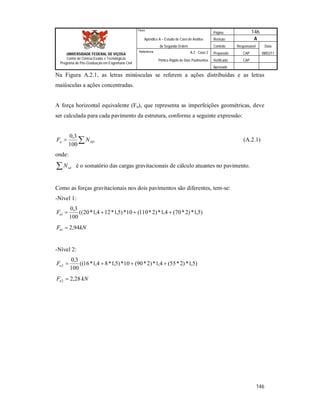 Página 146
Apêndice A – Estudo de Caso de Análise Revisão A
de Segunda Ordem Controle Responsável Data
A.2 - Caso 2 Preparado CAP 08/02/11
Pórtico Rígido de Dois Pavimentos Verificado CAP
Aprovado
146
Título
UNIVERSIDADE FEDERAL DE VIÇOSA
Centro de Ciência Exatas e Tecnológicas
Programa de Pós-Graduação em Engenharia Civil
Referência
Na Figura A.2.1, as letras minúsculas se referem a ações distribuídas e as letras
maiúsculas a ações concentradas.
A força horizontal equivalente (Fn), que representa as imperfeições geométricas, deve
ser calculada para cada pavimento da estrutura, conforme a seguinte expressão:
 SDn NF
100
3,0
(A.2.1)
onde:
 sdN é o somatório das cargas gravitacionais de cálculo atuantes no pavimento.
Como as forças gravitacionais nos dois pavimentos são diferentes, tem-se:
-Nível 1:
)5,1*)2*70(4,1*)2*110(10*)5,1*124,1*20((
100
3,0
1 nF
kNFn 94,21 
-Nível 2:
)5,1*)2*55(4,1*)2*90(10*)5,1*84,1*16((
100
3,0
2 nF
kNFn 28,22 
 