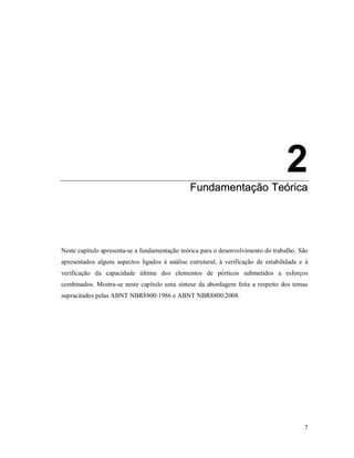 7
2
FFuunnddaammeennttaaççããoo TTeeóórriiccaa
Neste capítulo apresenta-se a fundamentação teórica para o desenvolvimento do trabalho. São
apresentados alguns aspectos ligados à análise estrutural, à verificação de estabilidade e à
verificação da capacidade última dos elementos de pórticos submetidos a esforços
combinados. Mostra-se neste capítulo uma síntese da abordagem feita a respeito dos temas
supracitados pelas ABNT NBR8800:1986 e ABNT NBR8800:2008.
 