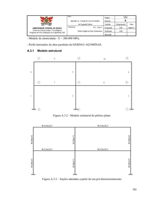 Página 183
Apêndice A – Estudo de Caso de Análise Revisão A
de Segunda Ordem Controle Responsável Data
A.3 - Caso 3 Preparado CAP 06/02/11
Pórtico Rígido de Dois Pavimentos Verificado CAP
Aprovado
183
Título
UNIVERSIDADE FEDERAL DE VIÇOSA
Centro de Ciência Exatas e Tecnológicas
Programa de Pós-Graduação em Engenharia Civil
Referência
- Módulo de elasticidade - E = 200.000 MPa;
- Perfis laminados de abas paralelas da GERDAU-AÇOMINAS.
A.3.1 Modelo estrutural
1
4
2
5
3
6
7 8
9 10
1
2
3
7
8
9
5
6
4
Figura A.3.2 - Modelo estrutural do pórtico plano
W310x38,7W310x38,7
W310x38,7 W310x38,7
W200x52W200x52
W200x52W200x52
W200x71W200x71
Figura A.3.3 – Seções adotadas a partir de um pré-dimensionamento
 