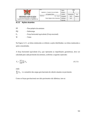 Página 184
Apêndice A – Estudo de Caso de Análise Revisão A
de Segunda Ordem Controle Responsável Data
A.3 - Caso 3 Preparado CAP 06/02/11
Pórtico Rígido de Dois Pavimentos Verificado CAP
Aprovado
184
Título
UNIVERSIDADE FEDERAL DE VIÇOSA
Centro de Ciência Exatas e Tecnológicas
Programa de Pós-Graduação em Engenharia Civil
Referência
A.3.2 Ações atuantes
PP – Peso próprio da estrutura
PQ – Sobrecarga
Fn – Força horizontal equivalente (Força nocional)
W – Vento
Na Figura A.3.1, as letras minúsculas se referem a ações distribuídas e as letras maiúsculas a
ações concentradas.
A força horizontal equivalente (Fn), que representa as imperfeições geométricas, deve ser
calculada para cada pavimento da estrutura, conforme a seguinte expressão:
 Sdn NF
100
3,0
(A.3.1)
onde:
 SdN é o somatório das cargas gravitacionais de cálculo atuantes no pavimento.
Como as forças gravitacionais nos dois pavimentos são idênticas, tem-se:
 