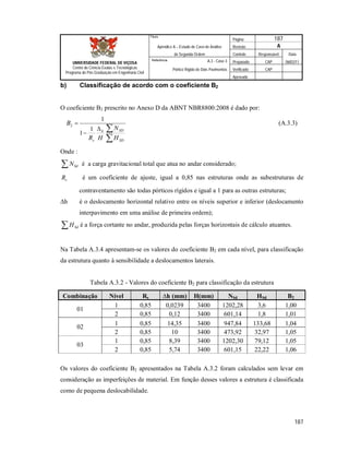 Página 187
Apêndice A – Estudo de Caso de Análise Revisão A
de Segunda Ordem Controle Responsável Data
A.3 - Caso 3 Preparado CAP 06/02/11
Pórtico Rígido de Dois Pavimentos Verificado CAP
Aprovado
187
Título
UNIVERSIDADE FEDERAL DE VIÇOSA
Centro de Ciência Exatas e Tecnológicas
Programa de Pós-Graduação em Engenharia Civil
Referência
b) Classificação de acordo com o coeficiente B2
O coeficiente B2 prescrito no Anexo D da ABNT NBR8800:2008 é dado por:




SD
SDh
s H
N
HR
B
1
1
1
2 (A.3.3)
Onde :
 SdN é a carga gravitacional total que atua no andar considerado;
sR é um coeficiente de ajuste, igual a 0,85 nas estruturas onde as subestruturas de
contraventamento são todas pórticos rígidos e igual a 1 para as outras estruturas;
∆h é o deslocamento horizontal relativo entre os níveis superior e inferior (deslocamento
interpavimento em uma análise de primeira ordem);
 SdH é a força cortante no andar, produzida pelas forças horizontais de cálculo atuantes.
Na Tabela A.3.4 apresentam-se os valores do coeficiente B2 em cada nível, para classificação
da estrutura quanto à sensibilidade a deslocamentos laterais.
Tabela A.3.2 - Valores do coeficiente B2 para classificação da estrutura
Combinação Nível Rs ∆h (mm) H(mm) NSd HSd B2
01
1 0,85 0,0239 3400 1202,28 3,6 1,00
2 0,85 0,12 3400 601,14 1,8 1,01
02
1 0,85 14,35 3400 947,84 133,68 1,04
2 0,85 10 3400 473,92 32,97 1,05
03
1 0,85 8,39 3400 1202,30 79,12 1,05
2 0,85 5,74 3400 601,15 22,22 1,06
Os valores do coeficiente B2 apresentados na Tabela A.3.2 foram calculados sem levar em
consideração as imperfeições de material. Em função desses valores a estrutura é classificada
como de pequena deslocabilidade.
 