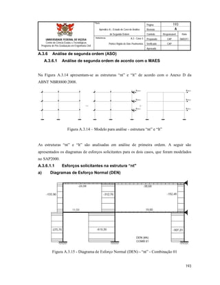 Página 193
Apêndice A – Estudo de Caso de Análise Revisão A
de Segunda Ordem Controle Responsável Data
A.3 - Caso 3 Preparado CAP 06/02/11
Pórtico Rígido de Dois Pavimentos Verificado CAP
Aprovado
193
Título
UNIVERSIDADE FEDERAL DE VIÇOSA
Centro de Ciência Exatas e Tecnológicas
Programa de Pós-Graduação em Engenharia Civil
Referência
A.3.6 Análise de segunda ordem (ASO)
A.3.6.1 Análise de segunda ordem de acordo com o MAES
Na Figura A.3.14 apresentam-se as estruturas “nt” e “lt” de acordo com o Anexo D da
ABNT NBR8800:2008.
RSD,1
RSD,2
RSD,3
RSD,1
RSD,2
RSD,3
Figura A.3.14 – Modelo para análise - estrutura “nt” e “lt”
As estruturas “nt” e “lt” são analisadas em análise de primeira ordem. A seguir são
apresentados os diagramas de esforços solicitantes para os dois casos, que foram modelados
no SAP2000.
A.3.6.1.1 Esforços solicitantes na estrutura “nt"
a) Diagramas de Esforço Normal (DEN)
Figura A.3.15 - Diagrama de Esforço Normal (DEN) - “nt” - Combinação 01
 
