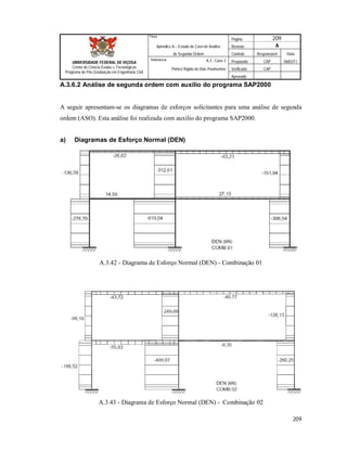 Página 209
Apêndice A – Estudo de Caso de Análise Revisão A
de Segunda Ordem Controle Responsável Data
A.3 - Caso 3 Preparado CAP 06/02/11
Pórtico Rígido de Dois Pavimentos Verificado CAP
Aprovado
209
Título
UNIVERSIDADE FEDERAL DE VIÇOSA
Centro de Ciência Exatas e Tecnológicas
Programa de Pós-Graduação em Engenharia Civil
Referência
A.3.6.2 Análise de segunda ordem com auxílio do programa SAP2000
A seguir apresentam-se os diagramas de esforços solicitantes para uma análise de segunda
ordem (ASO). Esta análise foi realizada com auxilio do programa SAP2000.
a) Diagramas de Esforço Normal (DEN)
A.3.42 - Diagrama de Esforço Normal (DEN) - Combinação 01
A.3.43 - Diagrama de Esforço Normal (DEN) - Combinação 02
 