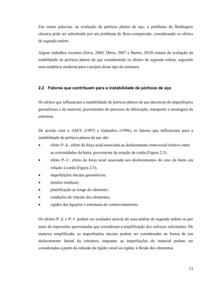 13
Em outras palavras, na avaliação de pórticos planos de aço, o problema da flambagem
clássica pode ser substituído por um problema de flexo-compressão, considerando os efeitos
de segunda ordem.
Alguns trabalhos recentes (Silva, 2004; Dória, 2007 e Barros, 2010) tratam da avaliação da
estabilidade de pórticos planos de aço considerando os efeitos de segunda ordem, seguindo
uma tendência moderna para o projeto desse tipo de estrutura.
2.2 Fatores que contribuem para a instabilidade de pórticos de aço
Os efeitos que influenciam a instabilidade de pórticos planos de aço decorrem de imperfeições
geométricas e de material, provenientes do processo de fabricação, transporte e montagem da
estrutura.
De acordo com o ASCE (1997) e Galambos (1998), os fatores que influenciam para a
instabilidade de pórticos planos de aço são:
 efeito P-Δ: efeito da força axial associada ao deslocamento transversal relativo entre
as extremidades da barra, proveniente da rotação da corda (Figura 2.5);
 efeito P-δ: efeito da força axial associada aos deslocamentos do eixo da barra em
relação à corda (Figura 2.5);
 imperfeições iniciais geométricas;
 tensões residuais;
 plastificação ao longo do elemento;
 condições de vínculo dos elementos;
 rigidez das ligações e estruturas de contraventamento.
Os efeitos P-Δ e P-δ podem ser avaliados através de uma análise de segunda ordem ou por
meio de expressões aproximadas que consideram a amplificação dos esforços solicitantes. De
maneira simplificada, as imperfeições iniciais podem ser consideradas na forma de um
deslocamento lateral da estrutura, enquanto as imperfeições de material podem ser
consideradas a partir da redução da rigidez axial ou rigidez à flexão dos elementos.
 