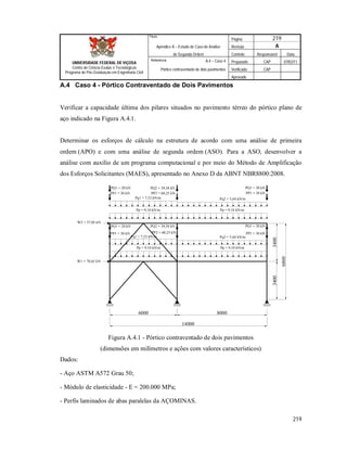 Página 219
Apêndice A – Estudo de Caso de Análise Revisão A
de Segunda Ordem Controle Responsável Data
A.4 – Caso 4 Preparado CAP 07/02/11
Pórtico contraventado de dois pavimentos Verificado CAP
Aprovado
219
Título
UNIVERSIDADE FEDERAL DE VIÇOSA
Centro de Ciência Exatas e Tecnológicas
Programa de Pós-Graduação em Engenharia Civil
Referência
A.4 Caso 4 - Pórtico Contraventado de Dois Pavimentos
Verificar a capacidade última dos pilares situados no pavimento térreo do pórtico plano de
aço indicado na Figura A.4.1.
Determinar os esforços de cálculo na estrutura de acordo com uma análise de primeira
ordem (APO) e com uma análise de segunda ordem (ASO). Para a ASO, desenvolver a
análise com auxílio de um programa computacional e por meio do Método de Amplificação
dos Esforços Solicitantes (MAES), apresentado no Anexo D da ABNT NBR8800:2008.
6000 8000
14000
34003400
6800
Pp = 9,10 kN/m
Pp = 9,10 kN/m
Pq2 = 5,64 kN/mPq1 = 7,52 kN/m
Pq2 = 5,64 kN/mPq1 = 7,52 kN/m
Pp = 9,10 kN/m
Pp = 9,10 kN/m
PP2 = 60,25 kNPP1 = 30 kN PP1 = 30 kN
PP2 = 60,25 kNPP1 = 30 kN PP1 = 30 kN
PQ2 = 39,38 kNPQ1 = 20 kN PQ1 = 20 kN
W2 = 37,05 kN
W1 = 70,65 kN
PQ2 = 39,38 kNPQ1 = 20 kN PQ1 = 20 kN
Figura A.4.1 - Pórtico contraventado de dois pavimentos
(dimensões em milímetros e ações com valores característicos)
Dados:
- Aço ASTM A572 Grau 50;
- Módulo de elasticidade - E = 200.000 MPa;
- Perfis laminados de abas paralelas da AÇOMINAS.
 