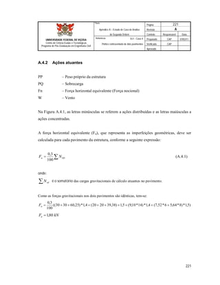 Página 221
Apêndice A – Estudo de Caso de Análise Revisão A
de Segunda Ordem Controle Responsável Data
A.4 – Caso 4 Preparado CAP 07/02/11
Pórtico contraventado de dois pavimentos Verificado CAP
Aprovado
221
Título
UNIVERSIDADE FEDERAL DE VIÇOSA
Centro de Ciência Exatas e Tecnológicas
Programa de Pós-Graduação em Engenharia Civil
Referência
A.4.2 Ações atuantes
PP – Peso próprio da estrutura
PQ – Sobrecarga
Fn – Força horizontal equivalente (Força nocional)
W – Vento
Na Figura A.4.1, as letras minúsculas se referem a ações distribuídas e as letras maiúsculas a
ações concentradas.
A força horizontal equivalente (Fn), que representa as imperfeições geométricas, deve ser
calculada para cada pavimento da estrutura, conforme a seguinte expressão:
 SDn NF
100
3,0
(A.4.1)
onde:
 sdN é o somatório das cargas gravitacionais de cálculo atuantes no pavimento.
Como as forças gravitacionais nos dois pavimentos são idênticas, tem-se:
)5,1*)8*64,56*52,7(4,1*)14*10,9(5,1)38,392020(4,1*)25,603030((
100
3,0
nF
kNFn 80,1
 
