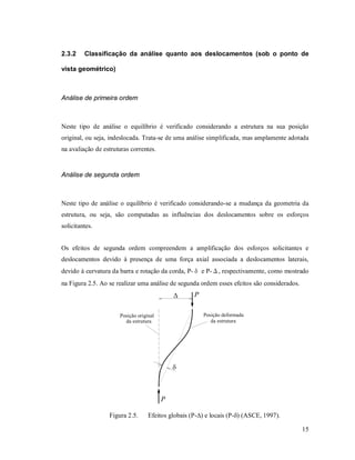 15
2.3.2 Classificação da análise quanto aos deslocamentos (sob o ponto de
vista geométrico)
Análise de primeira ordem
Neste tipo de análise o equilíbrio é verificado considerando a estrutura na sua posição
original, ou seja, indeslocada. Trata-se de uma análise simplificada, mas amplamente adotada
na avaliação de estruturas correntes.
Análise de segunda ordem
Neste tipo de análise o equilíbrio é verificado considerando-se a mudança da geometria da
estrutura, ou seja, são computadas as influências dos deslocamentos sobre os esforços
solicitantes.
Os efeitos de segunda ordem compreendem a amplificação dos esforços solicitantes e
deslocamentos devido à presença de uma força axial associada a deslocamentos laterais,
devido à curvatura da barra e rotação da corda, P-δ e P-Δ, respectivamente, como mostrado
na Figura 2.5. Ao se realizar uma análise de segunda ordem esses efeitos são considerados.
P
P


Posição original
da estrutura
Posição deformada
da estrutura
Figura 2.5. Efeitos globais (P-) e locais (P-) (ASCE, 1997).
 
