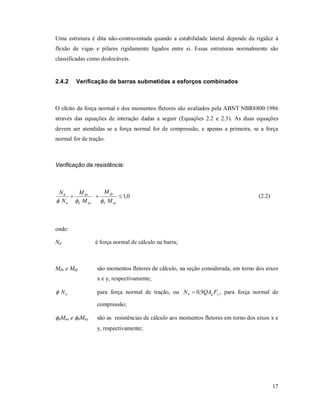 17
Uma estrutura é dita não-contraventada quando a estabilidade lateral depende da rigidez à
flexão de vigas e pilares rigidamente ligados entre si. Essas estruturas normalmente são
classificadas como deslocáveis.
2.4.2 Verificação de barras submetidas a esforços combinados
O efeito da força normal e dos momentos fletores são avaliados pela ABNT NBR8800:1986
através das equações de interação dadas a seguir (Equações 2.2 e 2.3). As duas equações
devem ser atendidas se a força normal for de compressão, e apenas a primeira, se a força
normal for de tração.
Verificação da resistência:
0,1
nyb
dy
nxb
dx
n
d
M
M
M
M
N
N

(2.2)
onde:
Nd é força normal de cálculo na barra;
Mdx e Mdy são momentos fletores de cálculo, na seção considerada, em torno dos eixos
x e y, respectivamente;
nN para força normal de tração, ou ygn FQAN 9,0 , para força normal de
compressão;
bMnx e bMny são as resistências de cálculo aos momentos fletores em torno dos eixos x e
y, respectivamente;
 