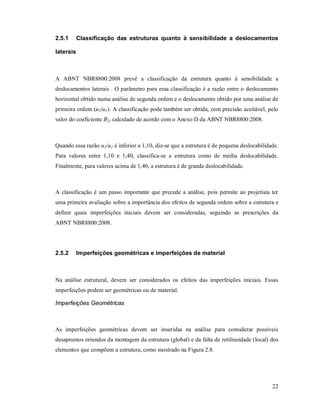 22
2.5.1 Classificação das estruturas quanto à sensibilidade a deslocamentos
laterais
A ABNT NBR8800:2008 prevê a classificação da estrutura quanto à sensibilidade a
deslocamentos laterais . O parâmetro para essa classificação é a razão entre o deslocamento
horizontal obtido numa análise de segunda ordem e o deslocamento obtido por uma análise de
primeira ordem (u2/u1). A classificação pode também ser obtida, com precisão aceitável, pelo
valor do coeficiente B2, calculado de acordo com o Anexo D da ABNT NBR8800:2008.
Quando essa razão u2/u1 é inferior a 1,10, diz-se que a estrutura é de pequena deslocabilidade.
Para valores entre 1,10 e 1,40, classifica-se a estrutura como de média deslocabilidade.
Finalmente, para valores acima de 1,40, a estrutura é de grande deslocabilidade.
A classificação é um passo importante que precede a análise, pois permite ao projetista ter
uma primeira avaliação sobre a importância dos efeitos de segunda ordem sobre a estrutura e
definir quais imperfeições iniciais devem ser consideradas, seguindo as prescrições da
ABNT NBR8800:2008.
2.5.2 Imperfeições geométricas e imperfeições de material
Na análise estrutural, devem ser considerados os efeitos das imperfeições iniciais. Essas
imperfeições podem ser geométricas ou de material.
Imperfeições Geométricas
As imperfeições geométricas devem ser inseridas na análise para considerar possíveis
desaprumos oriundos da montagem da estrutura (global) e da falta de retilineidade (local) dos
elementos que compõem a estrutura, como mostrado na Figura 2.8.
 