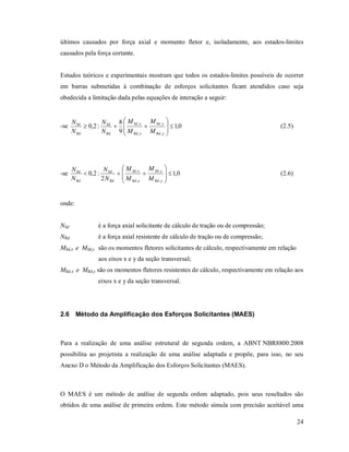 24
últimos causados por força axial e momento fletor e, isoladamente, aos estados-limites
causados pela força cortante.
Estudos teóricos e experimentais mostram que todos os estados-limites possíveis de ocorrer
em barras submetidas à combinação de esforços solicitantes ficam atendidos caso seja
obedecida a limitação dada pelas equações de interação a seguir:
-se 0,1
9
8
:2,0
,
,
,
,










yRd
ySd
xRd
xSd
Rd
Sd
Rd
Sd
M
M
M
M
N
N
N
N
(2.5)
-se 0,1
2
:2,0
,
,
,
,










yRd
ySd
xRd
xSd
Rd
Sd
Rd
Sd
M
M
M
M
N
N
N
N
(2.6)
onde:
NSd é a força axial solicitante de cálculo de tração ou de compressão;
NRd é a força axial resistente de cálculo de tração ou de compressão;
MSd,x e MSd,y são os momentos fletores solicitantes de cálculo, respectivamente em relação
aos eixos x e y da seção transversal;
MRd,x e MRd,y são os momentos fletores resistentes de cálculo, respectivamente em relação aos
eixos x e y da seção transversal.
2.6 Método da Amplificação dos Esforços Solicitantes (MAES)
Para a realização de uma análise estrutural de segunda ordem, a ABNT NBR8800:2008
possibilita ao projetista a realização de uma análise adaptada e propõe, para isso, no seu
Anexo D o Método da Amplificação dos Esforços Solicitantes (MAES).
O MAES é um método de análise de segunda ordem adaptado, pois seus resultados são
obtidos de uma análise de primeira ordem. Este método simula com precisão aceitável uma
 