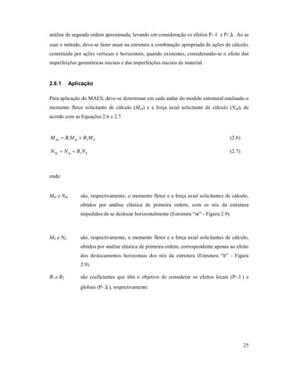 25
análise de segunda ordem aproximada, levando em consideração os efeitos P-δ e P-Δ. Ao se
usar o método, deve-se fazer atuar na estrutura a combinação apropriada de ações de cálculo,
constituída por ações verticais e horizontais, quando existentes, considerando-se o efeito das
imperfeições geométricas iniciais e das imperfeições iniciais de material.
2.6.1 Aplicação
Para aplicação do MAES, deve-se determinar em cada andar do modelo estrutural analisado o
momento fletor solicitante de cálculo (Msd) e a força axial solicitante de cálculo (Nsd), de
acordo com as Equações 2.6 e 2.7.
ltntSd MBMBM 21  (2.6)
ltntSd NBNN 2 (2.7)
onde:
Mnt e Nnt são, respectivamente, o momento fletor e a força axial solicitantes de cálculo,
obtidos por análise elástica de primeira ordem, com os nós da estrutura
impedidos de se deslocar horizontalmente (Estrutura “nt” - Figura 2.9).
Mlt e Nlt são, respectivamente, o momento fletor e a força axial solicitantes de cálculo,
obtidos por análise elástica de primeira ordem, correspondente apenas ao efeito
dos deslocamentos horizontais dos nós da estrutura (Estrutura “lt” - Figura
2.9).
B1 e B2 são coeficientes que têm o objetivo de considerar os efeitos locais (P-δ) e
globais (P-Δ), respectivamente.
 