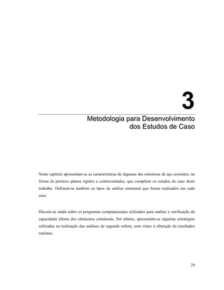 29
3
MMeettooddoollooggiiaa ppaarraa DDeesseennvvoollvviimmeennttoo
ddooss EEssttuuddooss ddee CCaassoo
3. Metodologia para Desenvolvimento dos Estudos de Caso
Neste capítulo apresentam-se as características de algumas das estruturas de aço correntes, na
forma de pórticos planos rígidos e contraventados, que compõem os estudos de caso deste
trabalho. Definem-se também os tipos de análise estrutural que foram realizados em cada
caso.
Discute-se ainda sobre os programas computacionais utilizados para análise e verificação da
capacidade última dos elementos estruturais. Por último, apresentam-se algumas estratégias
utilizadas na realização das análises de segunda ordem, com vistas à obtenção de resultados
realistas.
 
